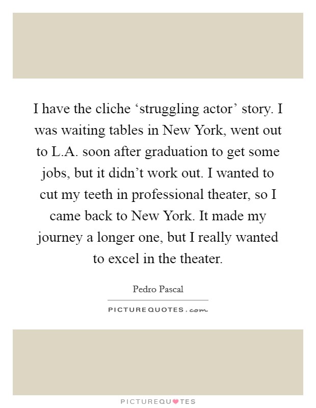 I have the cliche ‘struggling actor' story. I was waiting tables in New York, went out to L.A. soon after graduation to get some jobs, but it didn't work out. I wanted to cut my teeth in professional theater, so I came back to New York. It made my journey a longer one, but I really wanted to excel in the theater. Picture Quote #1