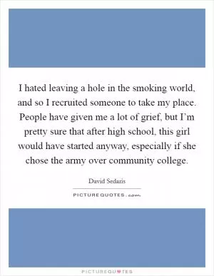 I hated leaving a hole in the smoking world, and so I recruited someone to take my place. People have given me a lot of grief, but I’m pretty sure that after high school, this girl would have started anyway, especially if she chose the army over community college Picture Quote #1