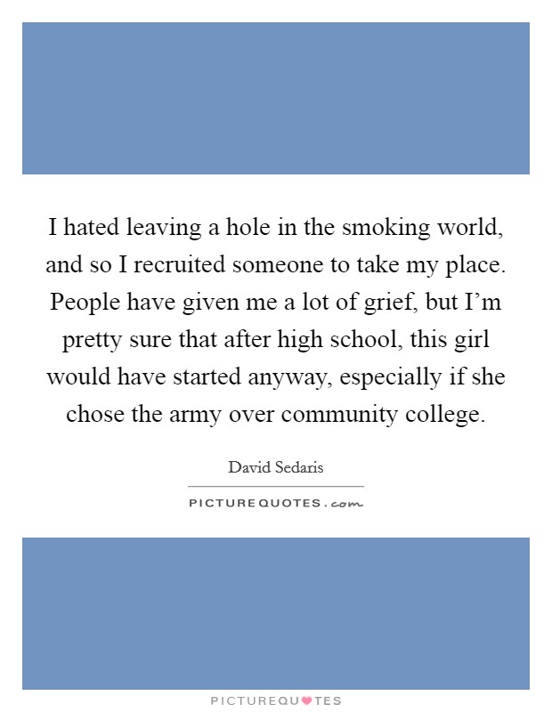 I hated leaving a hole in the smoking world, and so I recruited someone to take my place. People have given me a lot of grief, but I'm pretty sure that after high school, this girl would have started anyway, especially if she chose the army over community college. Picture Quote #1