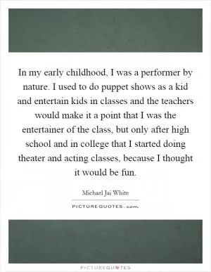 In my early childhood, I was a performer by nature. I used to do puppet shows as a kid and entertain kids in classes and the teachers would make it a point that I was the entertainer of the class, but only after high school and in college that I started doing theater and acting classes, because I thought it would be fun Picture Quote #1