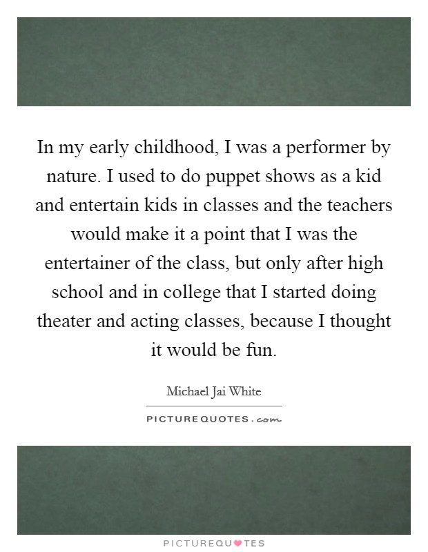 In my early childhood, I was a performer by nature. I used to do puppet shows as a kid and entertain kids in classes and the teachers would make it a point that I was the entertainer of the class, but only after high school and in college that I started doing theater and acting classes, because I thought it would be fun. Picture Quote #1