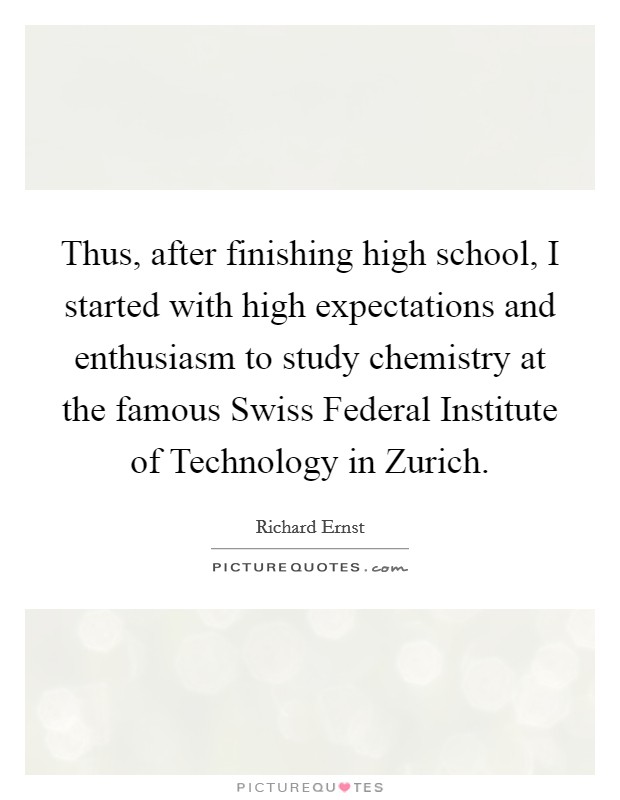 Thus, after finishing high school, I started with high expectations and enthusiasm to study chemistry at the famous Swiss Federal Institute of Technology in Zurich. Picture Quote #1