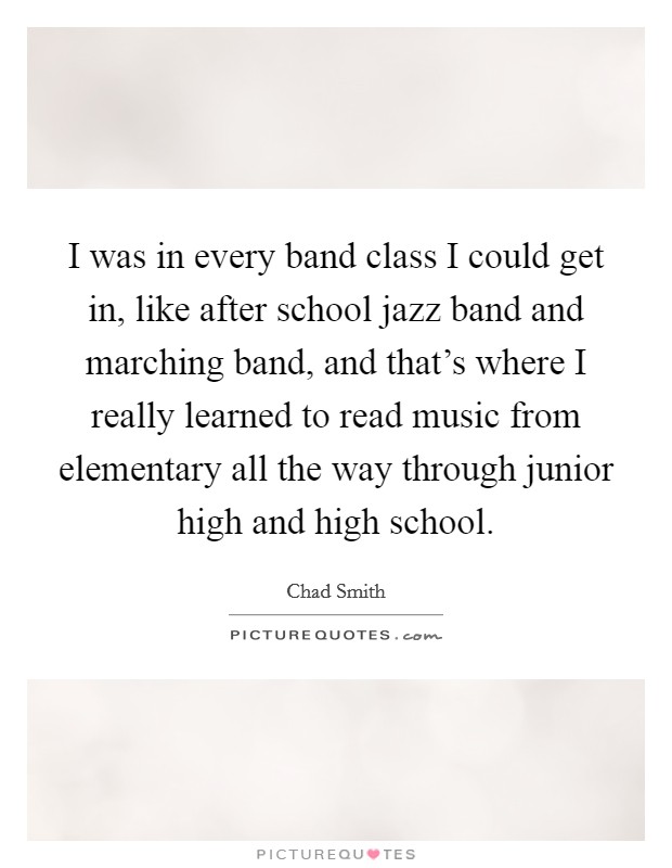 I was in every band class I could get in, like after school jazz band and marching band, and that's where I really learned to read music from elementary all the way through junior high and high school. Picture Quote #1