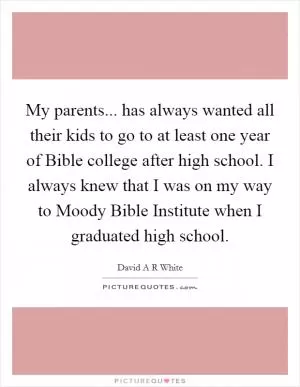 My parents... has always wanted all their kids to go to at least one year of Bible college after high school. I always knew that I was on my way to Moody Bible Institute when I graduated high school Picture Quote #1