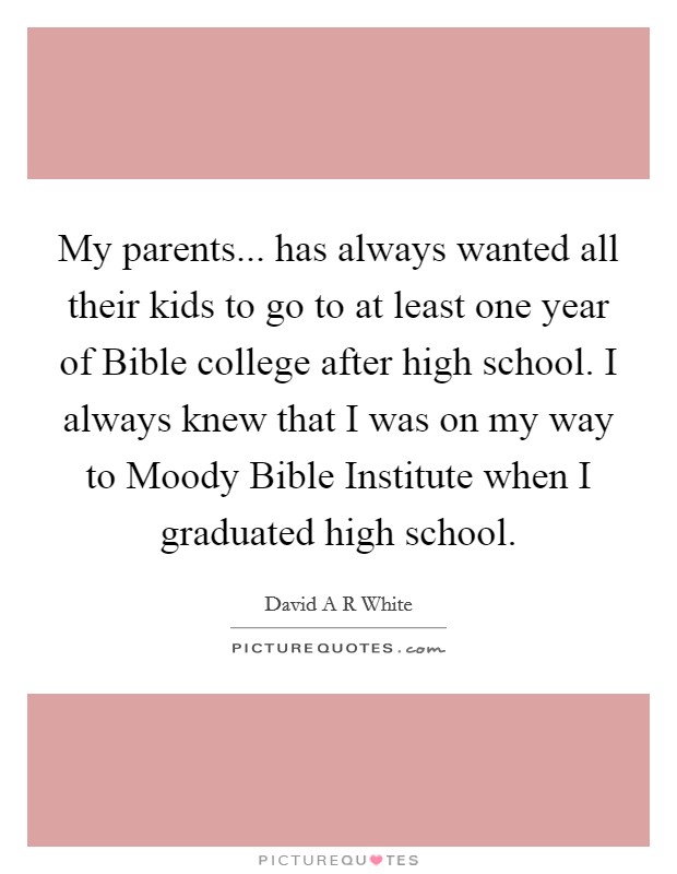 My parents... has always wanted all their kids to go to at least one year of Bible college after high school. I always knew that I was on my way to Moody Bible Institute when I graduated high school. Picture Quote #1