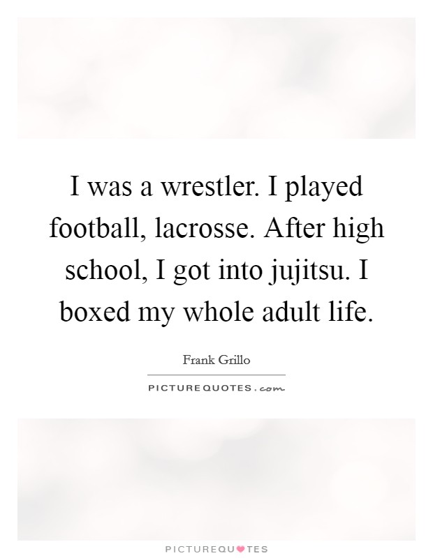 I was a wrestler. I played football, lacrosse. After high school, I got into jujitsu. I boxed my whole adult life. Picture Quote #1