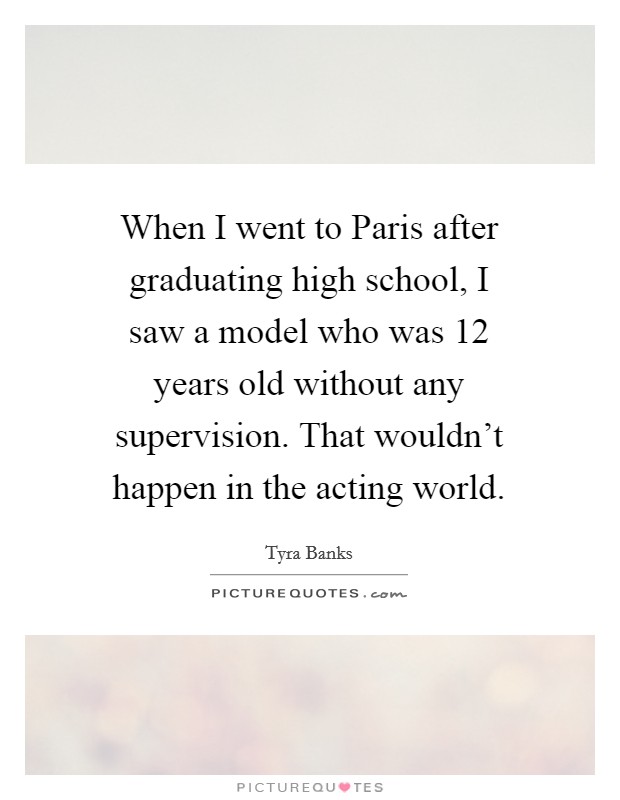 When I went to Paris after graduating high school, I saw a model who was 12 years old without any supervision. That wouldn't happen in the acting world. Picture Quote #1