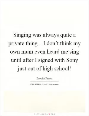 Singing was always quite a private thing... I don’t think my own mum even heard me sing until after I signed with Sony just out of high school! Picture Quote #1