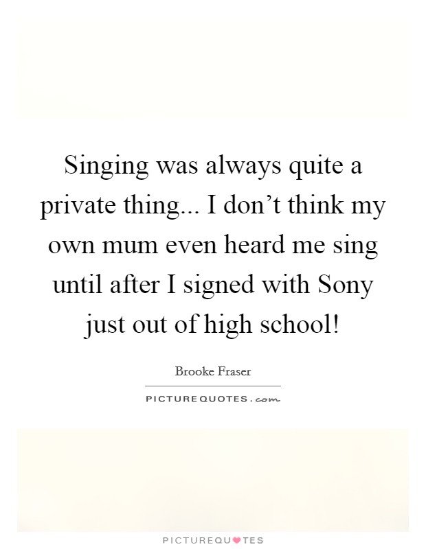 Singing was always quite a private thing... I don't think my own mum even heard me sing until after I signed with Sony just out of high school! Picture Quote #1
