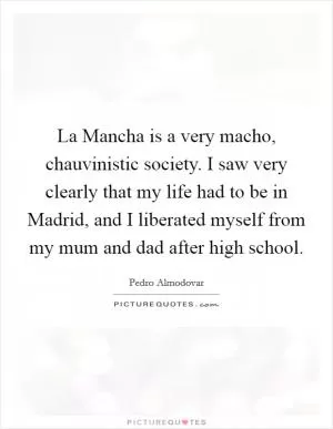 La Mancha is a very macho, chauvinistic society. I saw very clearly that my life had to be in Madrid, and I liberated myself from my mum and dad after high school Picture Quote #1