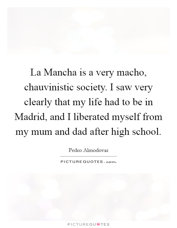 La Mancha is a very macho, chauvinistic society. I saw very clearly that my life had to be in Madrid, and I liberated myself from my mum and dad after high school. Picture Quote #1
