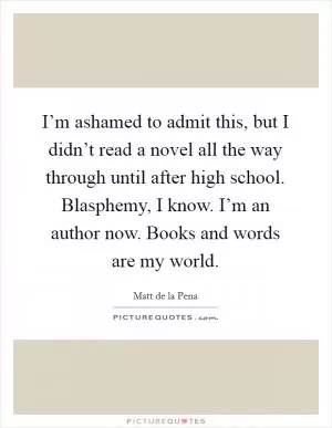 I’m ashamed to admit this, but I didn’t read a novel all the way through until after high school. Blasphemy, I know. I’m an author now. Books and words are my world Picture Quote #1