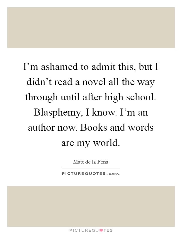 I'm ashamed to admit this, but I didn't read a novel all the way through until after high school. Blasphemy, I know. I'm an author now. Books and words are my world. Picture Quote #1