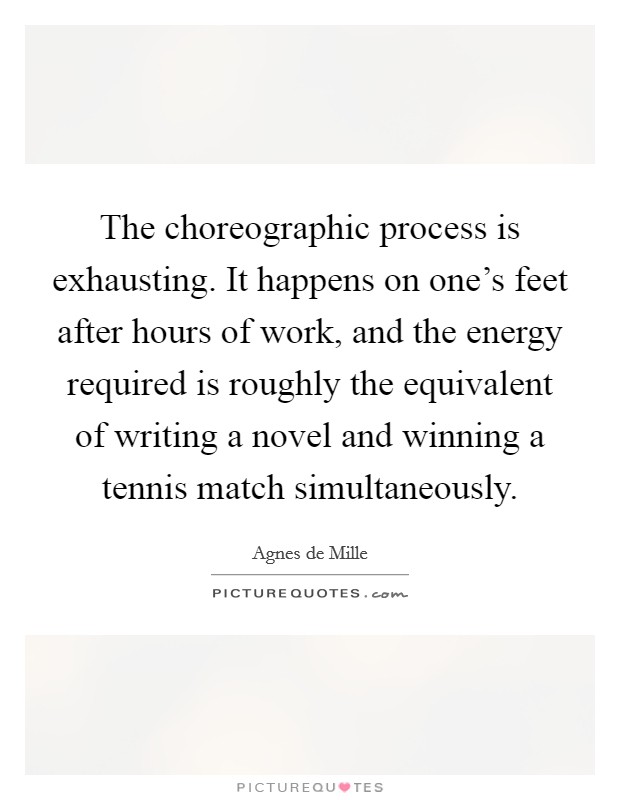 The choreographic process is exhausting. It happens on one's feet after hours of work, and the energy required is roughly the equivalent of writing a novel and winning a tennis match simultaneously. Picture Quote #1