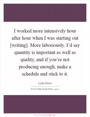 I worked more intensively hour after hour when I was starting out [writing]. More laboriously. I’d say quantity is important as well as quality, and if you’re not producing enough, make a schedule and stick to it Picture Quote #1