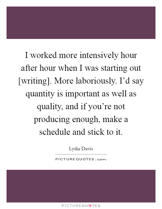 I worked more intensively hour after hour when I was starting out [writing]. More laboriously. I'd say quantity is important as well as quality, and if you're not producing enough, make a schedule and stick to it. Picture Quote #1