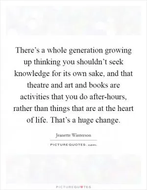 There’s a whole generation growing up thinking you shouldn’t seek knowledge for its own sake, and that theatre and art and books are activities that you do after-hours, rather than things that are at the heart of life. That’s a huge change Picture Quote #1