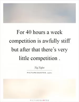 For 40 hours a week competition is awfully stiff but after that there’s very little competition  Picture Quote #1
