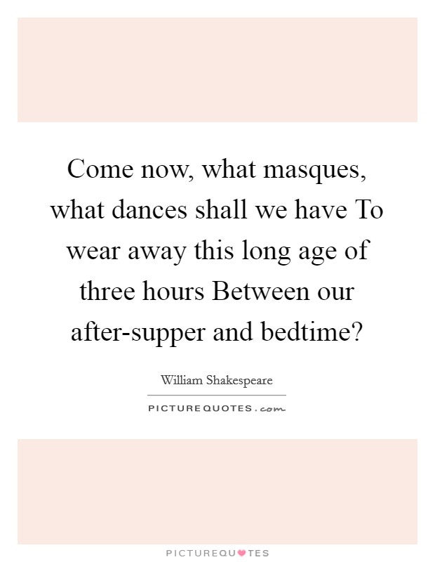 Come now, what masques, what dances shall we have To wear away this long age of three hours Between our after-supper and bedtime? Picture Quote #1