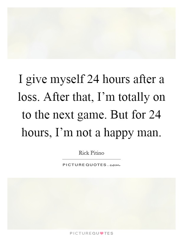 I give myself 24 hours after a loss. After that, I'm totally on to the next game. But for 24 hours, I'm not a happy man. Picture Quote #1