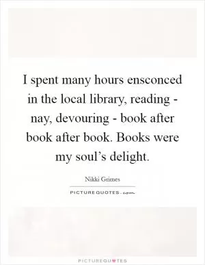 I spent many hours ensconced in the local library, reading - nay, devouring - book after book after book. Books were my soul’s delight Picture Quote #1