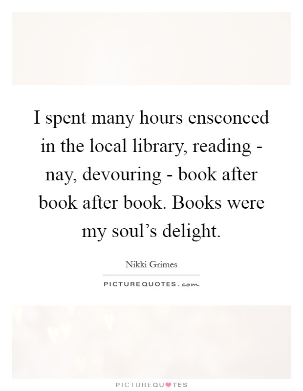 I spent many hours ensconced in the local library, reading - nay, devouring - book after book after book. Books were my soul's delight. Picture Quote #1