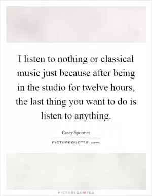 I listen to nothing or classical music just because after being in the studio for twelve hours, the last thing you want to do is listen to anything Picture Quote #1