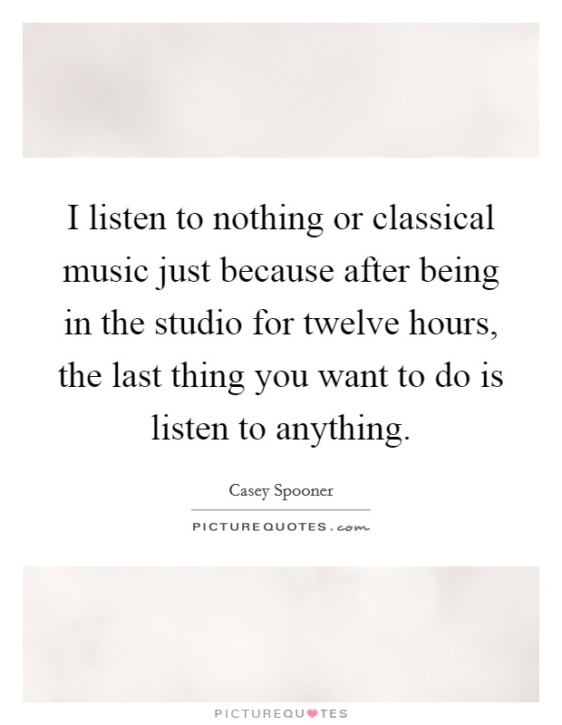 I listen to nothing or classical music just because after being in the studio for twelve hours, the last thing you want to do is listen to anything. Picture Quote #1