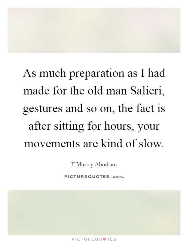 As much preparation as I had made for the old man Salieri, gestures and so on, the fact is after sitting for hours, your movements are kind of slow. Picture Quote #1