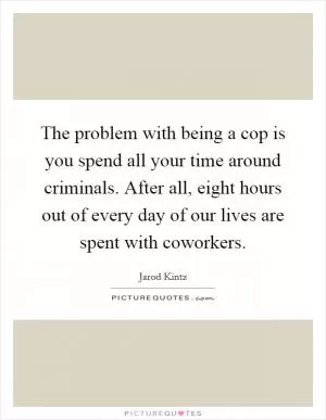 The problem with being a cop is you spend all your time around criminals. After all, eight hours out of every day of our lives are spent with coworkers Picture Quote #1