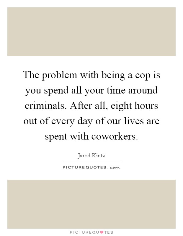 The problem with being a cop is you spend all your time around criminals. After all, eight hours out of every day of our lives are spent with coworkers. Picture Quote #1