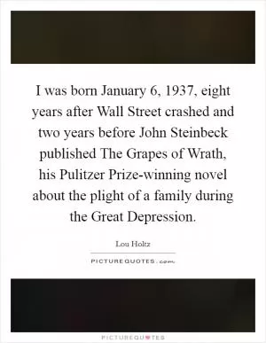 I was born January 6, 1937, eight years after Wall Street crashed and two years before John Steinbeck published The Grapes of Wrath, his Pulitzer Prize-winning novel about the plight of a family during the Great Depression Picture Quote #1