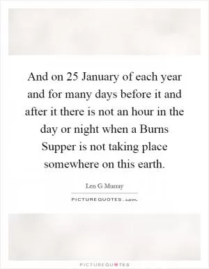 And on 25 January of each year and for many days before it and after it there is not an hour in the day or night when a Burns Supper is not taking place somewhere on this earth Picture Quote #1