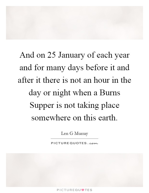 And on 25 January of each year and for many days before it and after it there is not an hour in the day or night when a Burns Supper is not taking place somewhere on this earth. Picture Quote #1