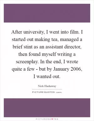 After university, I went into film. I started out making tea, managed a brief stint as an assistant director, then found myself writing a screenplay. In the end, I wrote quite a few - but by January 2006, I wanted out Picture Quote #1