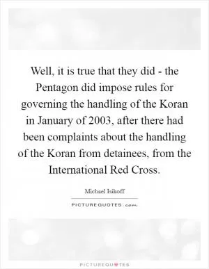 Well, it is true that they did - the Pentagon did impose rules for governing the handling of the Koran in January of 2003, after there had been complaints about the handling of the Koran from detainees, from the International Red Cross Picture Quote #1