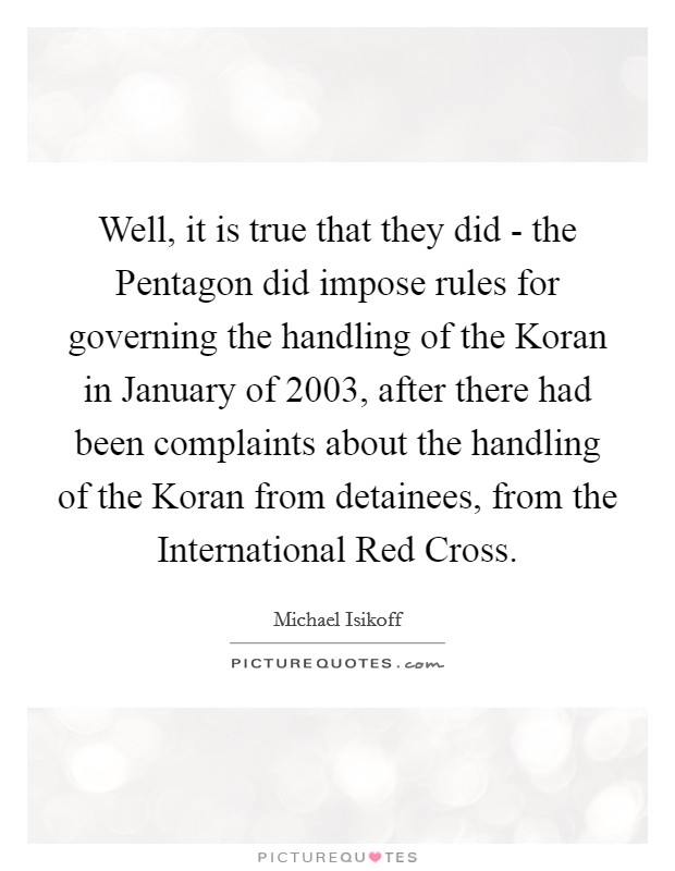 Well, it is true that they did - the Pentagon did impose rules for governing the handling of the Koran in January of 2003, after there had been complaints about the handling of the Koran from detainees, from the International Red Cross. Picture Quote #1