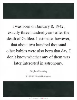 I was born on January 8, 1942, exactly three hundred years after the death of Galileo. I estimate, however, that about two hundred thousand other babies were also born that day. I don’t know whether any of them was later interested in astronomy Picture Quote #1