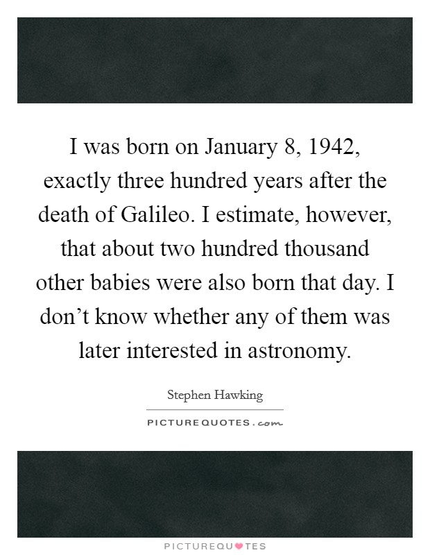 I was born on January 8, 1942, exactly three hundred years after the death of Galileo. I estimate, however, that about two hundred thousand other babies were also born that day. I don't know whether any of them was later interested in astronomy. Picture Quote #1