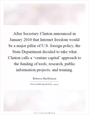 After Secretary Clinton announced in January 2010 that Internet freedom would be a major pillar of U.S. foreign policy, the State Department decided to take what Clinton calls a ‘venture capital’ approach to the funding of tools, research, public information projects, and training Picture Quote #1