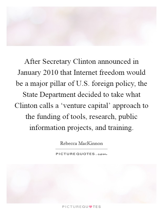 After Secretary Clinton announced in January 2010 that Internet freedom would be a major pillar of U.S. foreign policy, the State Department decided to take what Clinton calls a ‘venture capital' approach to the funding of tools, research, public information projects, and training. Picture Quote #1