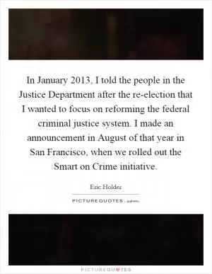 In January 2013, I told the people in the Justice Department after the re-election that I wanted to focus on reforming the federal criminal justice system. I made an announcement in August of that year in San Francisco, when we rolled out the Smart on Crime initiative Picture Quote #1