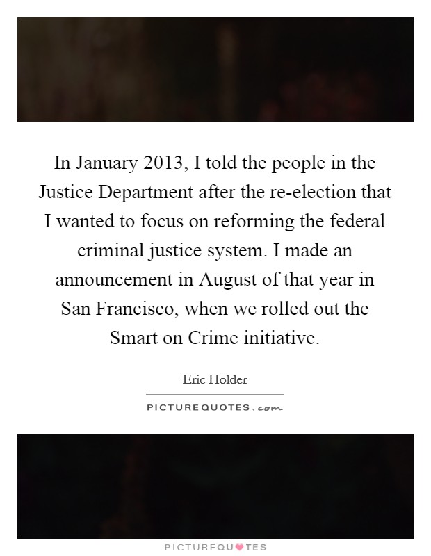 In January 2013, I told the people in the Justice Department after the re-election that I wanted to focus on reforming the federal criminal justice system. I made an announcement in August of that year in San Francisco, when we rolled out the Smart on Crime initiative. Picture Quote #1