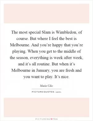 The most special Slam is Wimbledon, of course. But where I feel the best is Melbourne. And you’re happy that you’re playing. When you get to the middle of the season, everything is week after week, and it’s all routine. But when it’s Melbourne in January, you are fresh and you want to play. It’s nice Picture Quote #1
