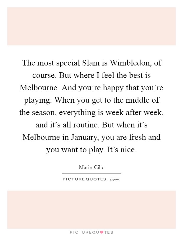 The most special Slam is Wimbledon, of course. But where I feel the best is Melbourne. And you're happy that you're playing. When you get to the middle of the season, everything is week after week, and it's all routine. But when it's Melbourne in January, you are fresh and you want to play. It's nice. Picture Quote #1