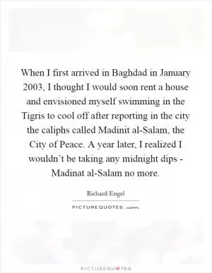When I first arrived in Baghdad in January 2003, I thought I would soon rent a house and envisioned myself swimming in the Tigris to cool off after reporting in the city the caliphs called Madinit al-Salam, the City of Peace. A year later, I realized I wouldn’t be taking any midnight dips - Madinat al-Salam no more Picture Quote #1