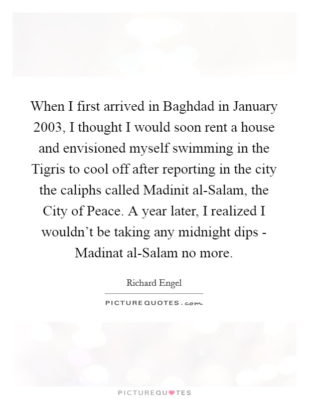 When I first arrived in Baghdad in January 2003, I thought I would soon rent a house and envisioned myself swimming in the Tigris to cool off after reporting in the city the caliphs called Madinit al-Salam, the City of Peace. A year later, I realized I wouldn't be taking any midnight dips - Madinat al-Salam no more. Picture Quote #1