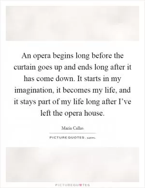 An opera begins long before the curtain goes up and ends long after it has come down. It starts in my imagination, it becomes my life, and it stays part of my life long after I’ve left the opera house Picture Quote #1