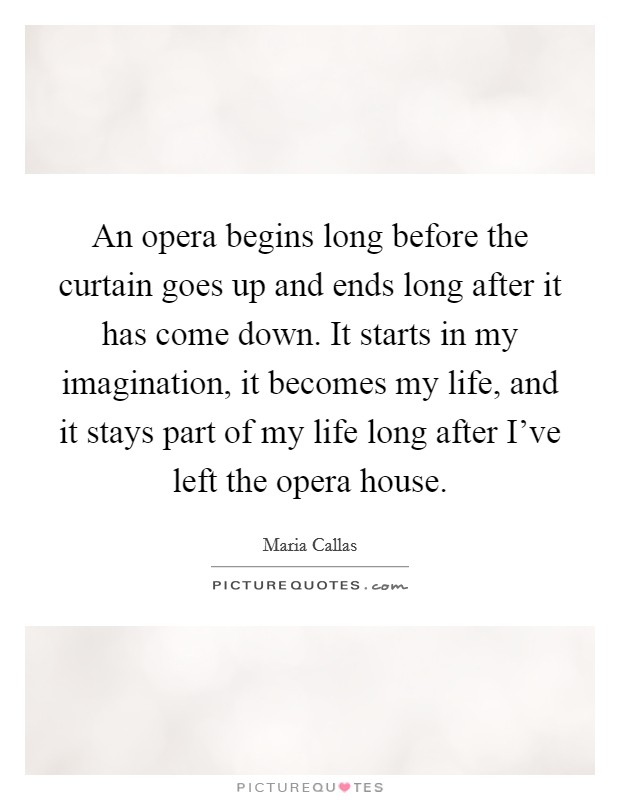 An opera begins long before the curtain goes up and ends long after it has come down. It starts in my imagination, it becomes my life, and it stays part of my life long after I've left the opera house. Picture Quote #1