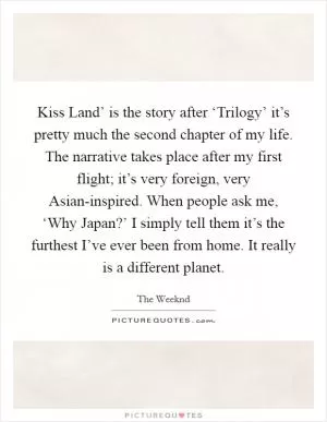 Kiss Land’ is the story after ‘Trilogy’ it’s pretty much the second chapter of my life. The narrative takes place after my first flight; it’s very foreign, very Asian-inspired. When people ask me, ‘Why Japan?’ I simply tell them it’s the furthest I’ve ever been from home. It really is a different planet Picture Quote #1